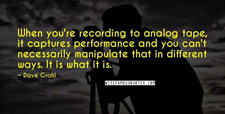 Dave Grohl Quotes: When you're recording to analog tape, it captures performance and you can't necessarily manipulate that in different ways. It is what it is.