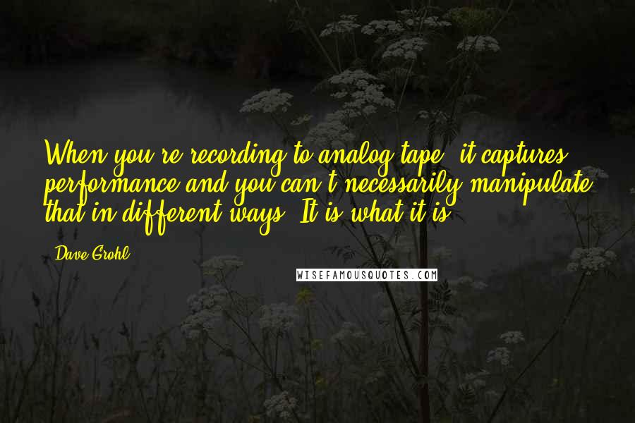 Dave Grohl Quotes: When you're recording to analog tape, it captures performance and you can't necessarily manipulate that in different ways. It is what it is.