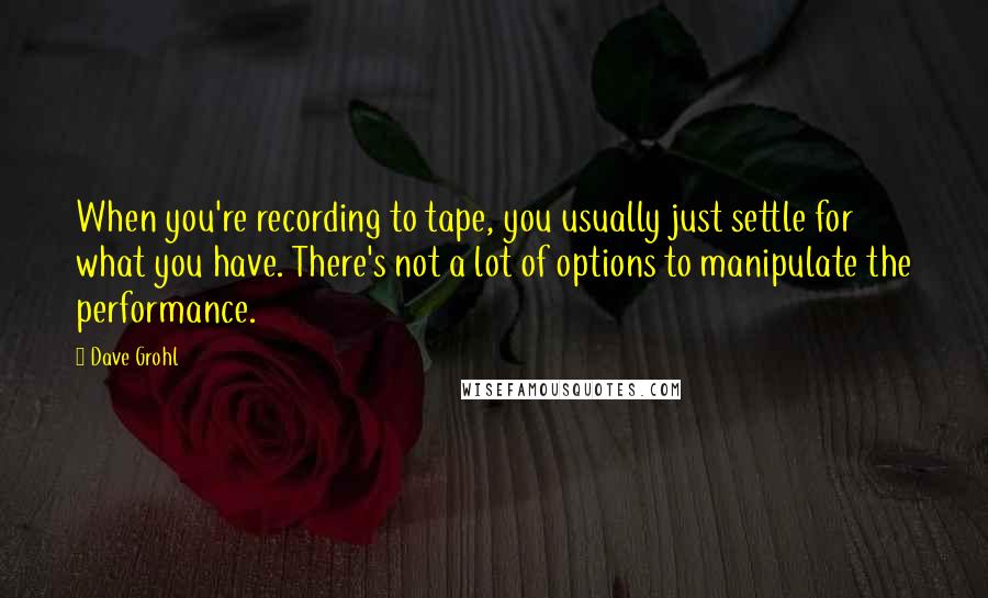 Dave Grohl Quotes: When you're recording to tape, you usually just settle for what you have. There's not a lot of options to manipulate the performance.