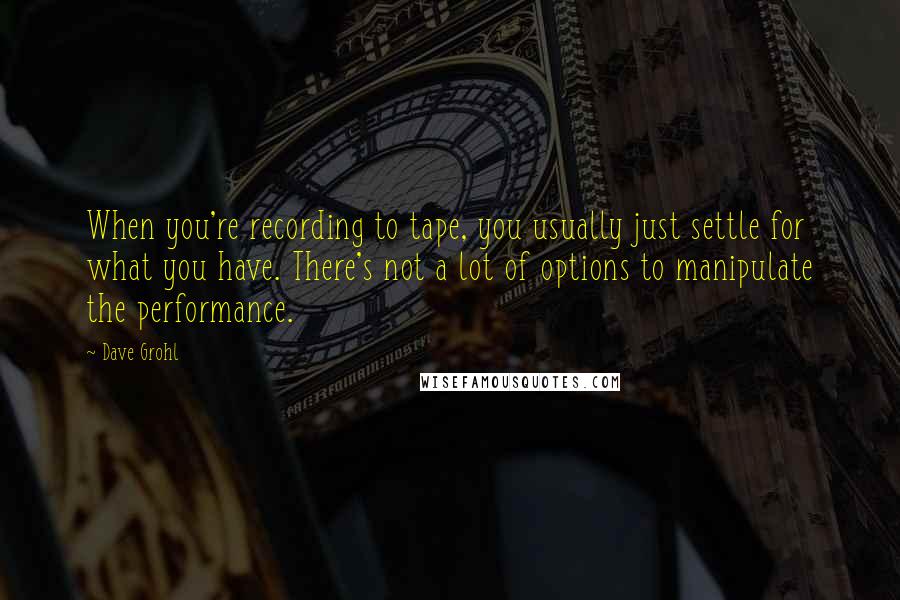 Dave Grohl Quotes: When you're recording to tape, you usually just settle for what you have. There's not a lot of options to manipulate the performance.