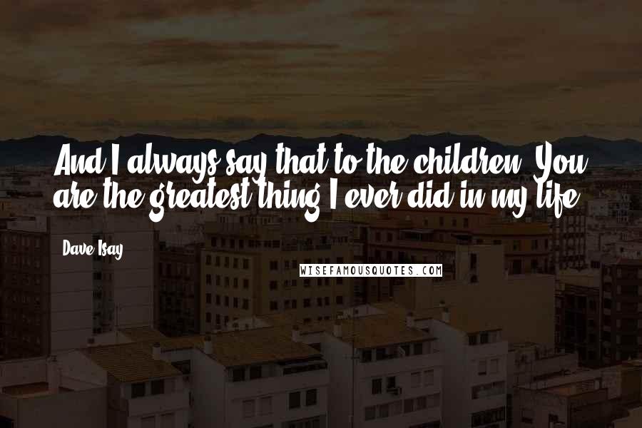 Dave Isay Quotes: And I always say that to the children: You are the greatest thing I ever did in my life!