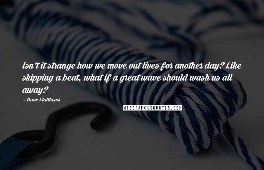 Dave Matthews Quotes: Isn't it strange how we move out lives for another day? Like skipping a beat, what if a great wave should wash us all away?