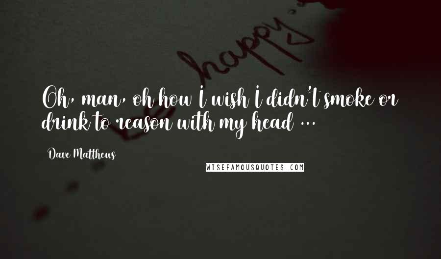 Dave Matthews Quotes: Oh, man, oh how I wish I didn't smoke or drink to reason with my head ...