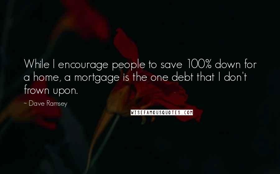 Dave Ramsey Quotes: While I encourage people to save 100% down for a home, a mortgage is the one debt that I don't frown upon.