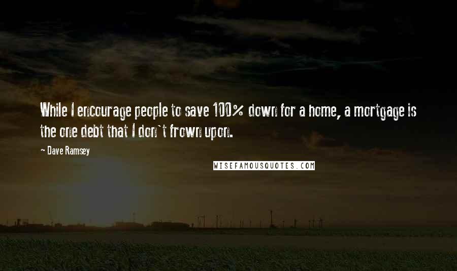 Dave Ramsey Quotes: While I encourage people to save 100% down for a home, a mortgage is the one debt that I don't frown upon.