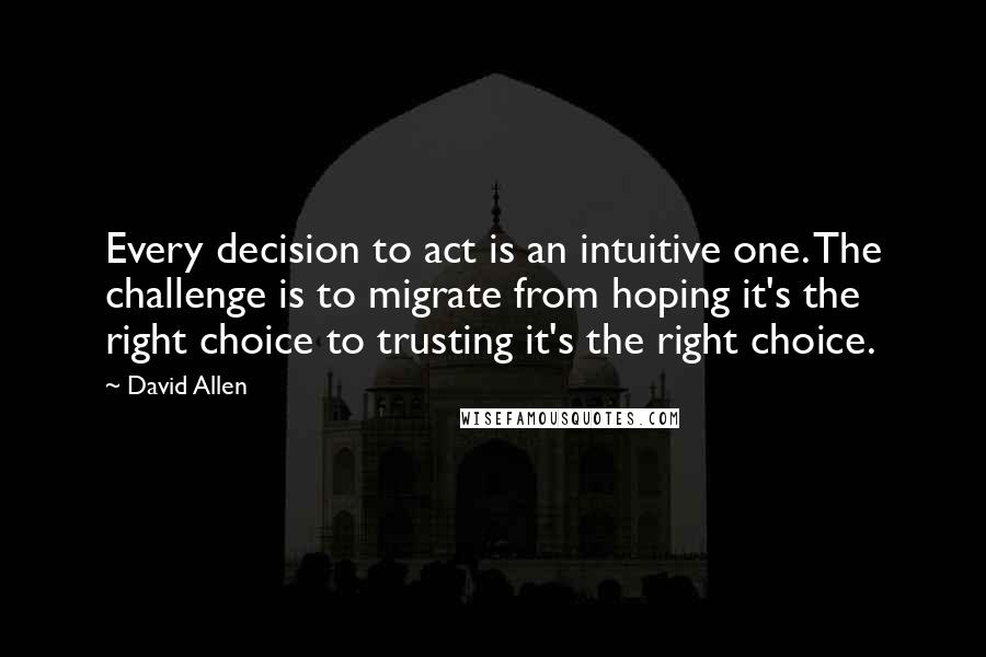 David Allen Quotes: Every decision to act is an intuitive one. The challenge is to migrate from hoping it's the right choice to trusting it's the right choice.