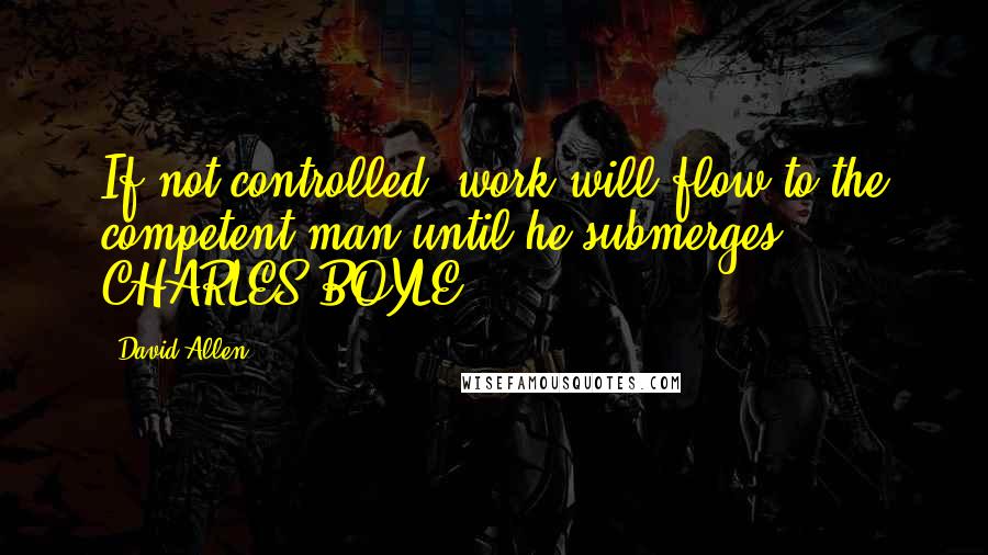 David Allen Quotes: If not controlled, work will flow to the competent man until he submerges.  - CHARLES BOYLE