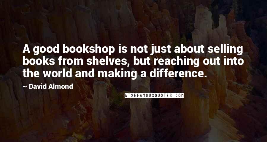 David Almond Quotes: A good bookshop is not just about selling books from shelves, but reaching out into the world and making a difference.