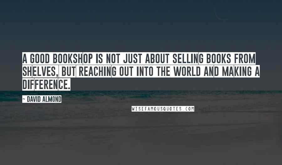 David Almond Quotes: A good bookshop is not just about selling books from shelves, but reaching out into the world and making a difference.