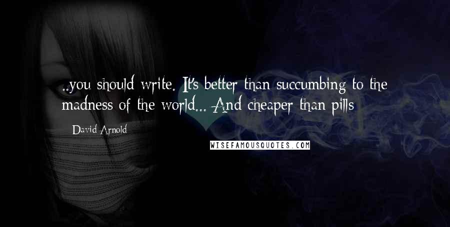 David Arnold Quotes: ..you should write. It's better than succumbing to the madness of the world... And cheaper than pills