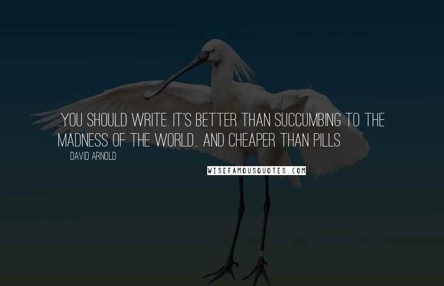 David Arnold Quotes: ..you should write. It's better than succumbing to the madness of the world... And cheaper than pills