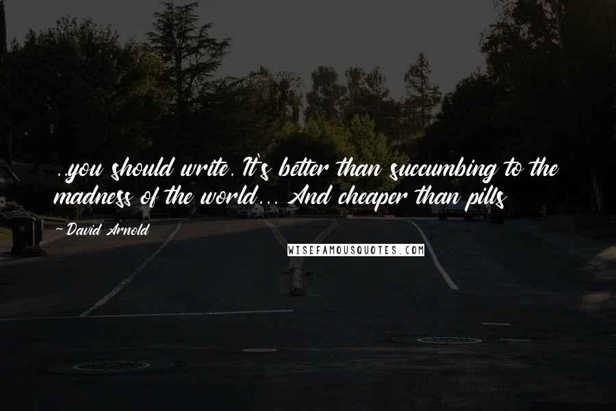 David Arnold Quotes: ..you should write. It's better than succumbing to the madness of the world... And cheaper than pills