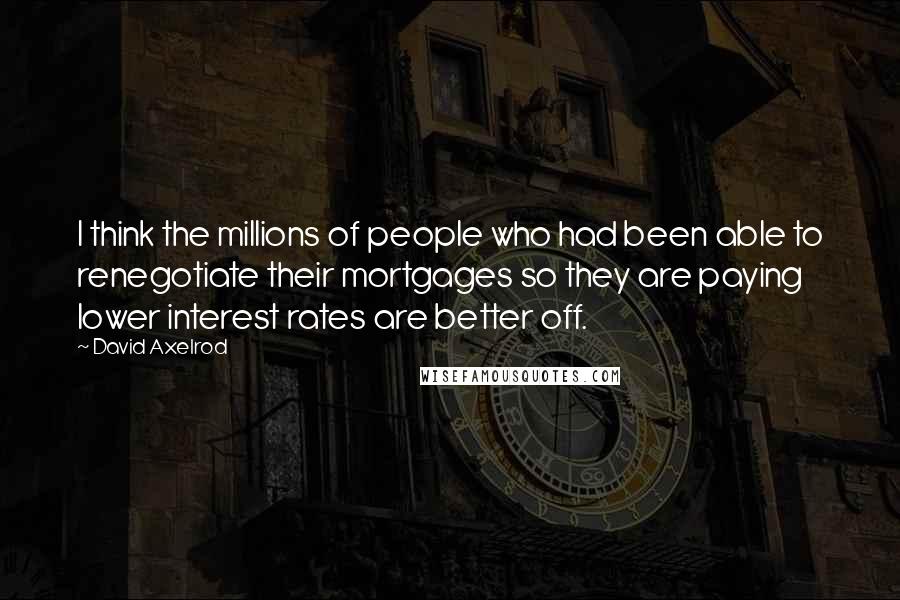 David Axelrod Quotes: I think the millions of people who had been able to renegotiate their mortgages so they are paying lower interest rates are better off.