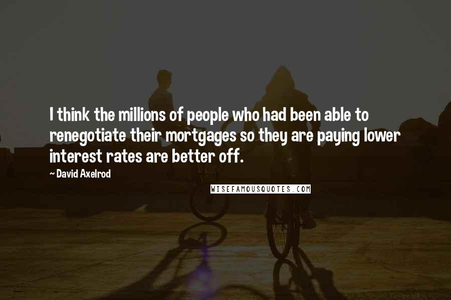 David Axelrod Quotes: I think the millions of people who had been able to renegotiate their mortgages so they are paying lower interest rates are better off.