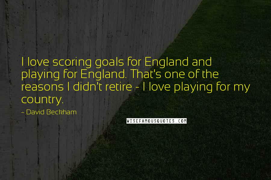 David Beckham Quotes: I love scoring goals for England and playing for England. That's one of the reasons I didn't retire - I love playing for my country.