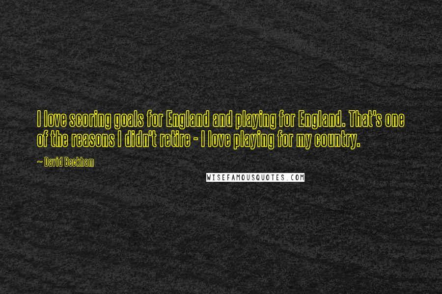 David Beckham Quotes: I love scoring goals for England and playing for England. That's one of the reasons I didn't retire - I love playing for my country.