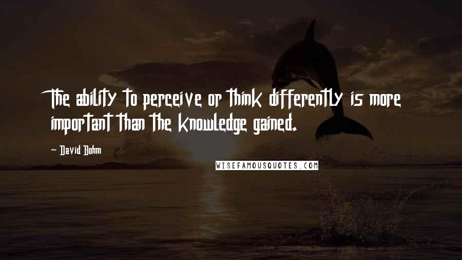 David Bohm Quotes: The ability to perceive or think differently is more important than the knowledge gained.