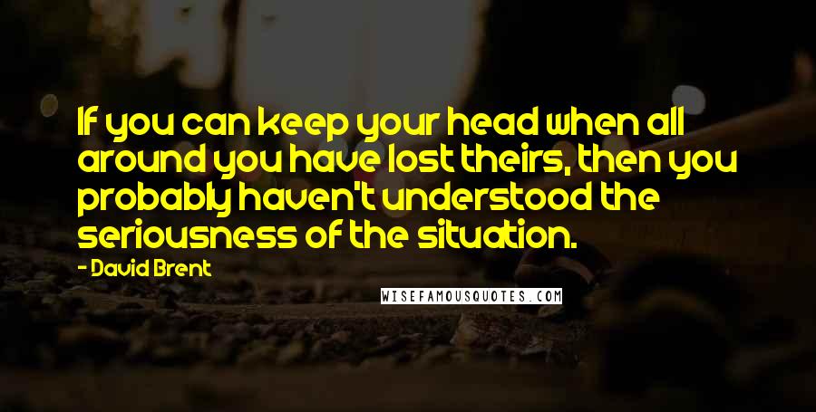 David Brent Quotes: If you can keep your head when all around you have lost theirs, then you probably haven't understood the seriousness of the situation.