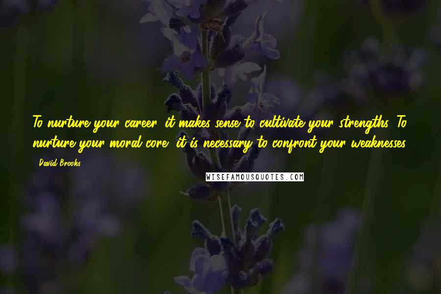 David Brooks Quotes: To nurture your career, it makes sense to cultivate your strengths. To nurture your moral core, it is necessary to confront your weaknesses.