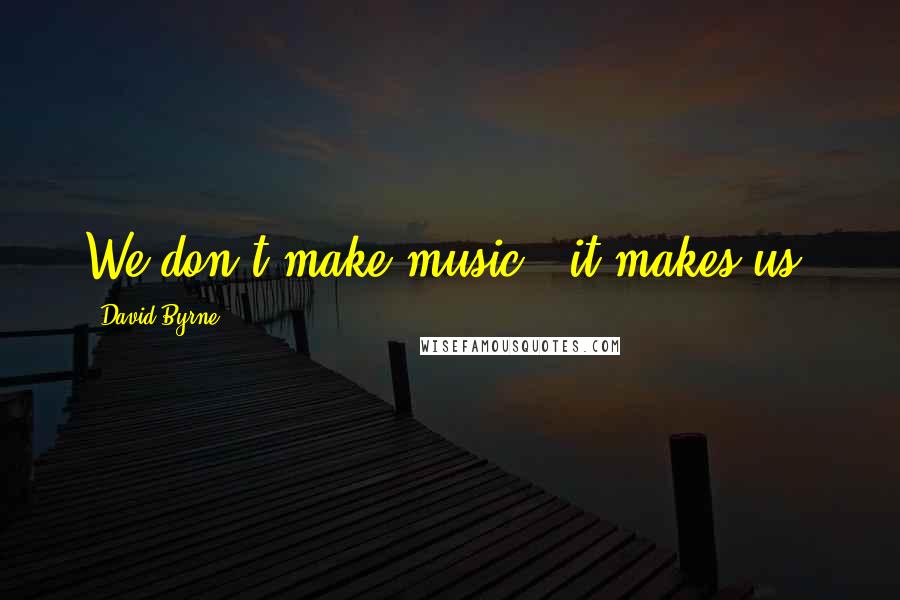 David Byrne Quotes: We don't make music - it makes us.