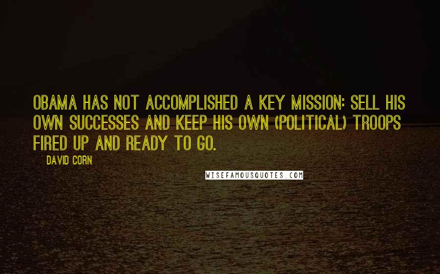 David Corn Quotes: Obama has not accomplished a key mission: sell his own successes and keep his own (political) troops fired up and ready to go.