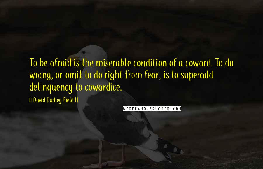 David Dudley Field II Quotes: To be afraid is the miserable condition of a coward. To do wrong, or omit to do right from fear, is to superadd delinquency to cowardice.