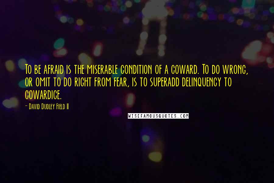 David Dudley Field II Quotes: To be afraid is the miserable condition of a coward. To do wrong, or omit to do right from fear, is to superadd delinquency to cowardice.