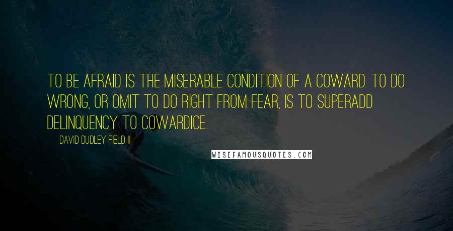 David Dudley Field II Quotes: To be afraid is the miserable condition of a coward. To do wrong, or omit to do right from fear, is to superadd delinquency to cowardice.