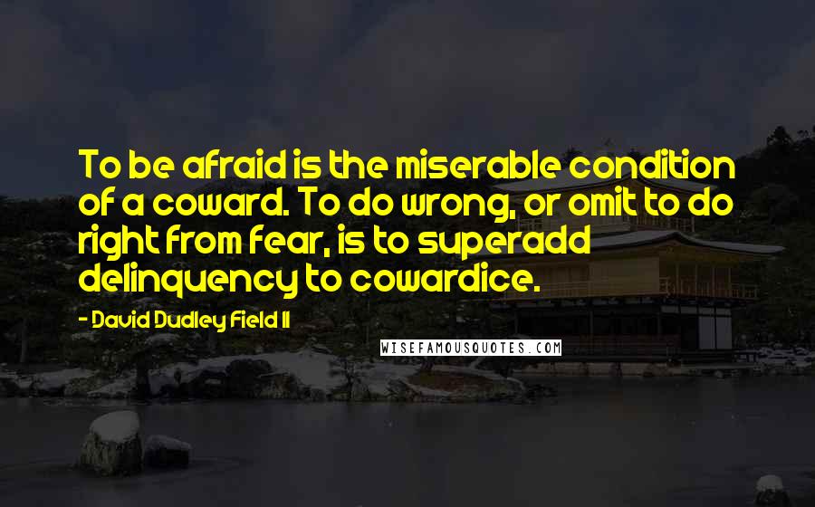 David Dudley Field II Quotes: To be afraid is the miserable condition of a coward. To do wrong, or omit to do right from fear, is to superadd delinquency to cowardice.