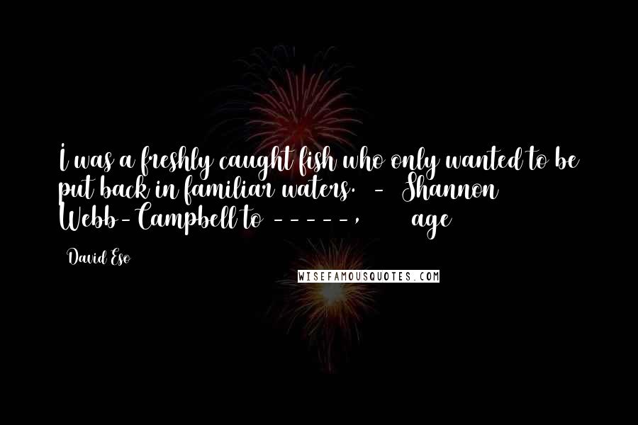 David Eso Quotes: I was a freshly caught fish who only wanted to be put back in familiar waters.  -  Shannon Webb-Campbell to -----, 2009 (age 26)