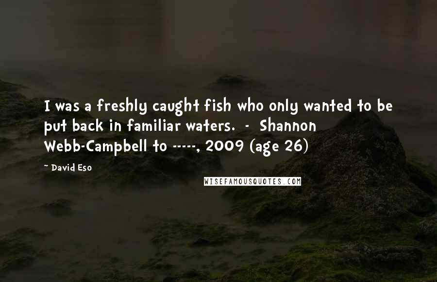 David Eso Quotes: I was a freshly caught fish who only wanted to be put back in familiar waters.  -  Shannon Webb-Campbell to -----, 2009 (age 26)