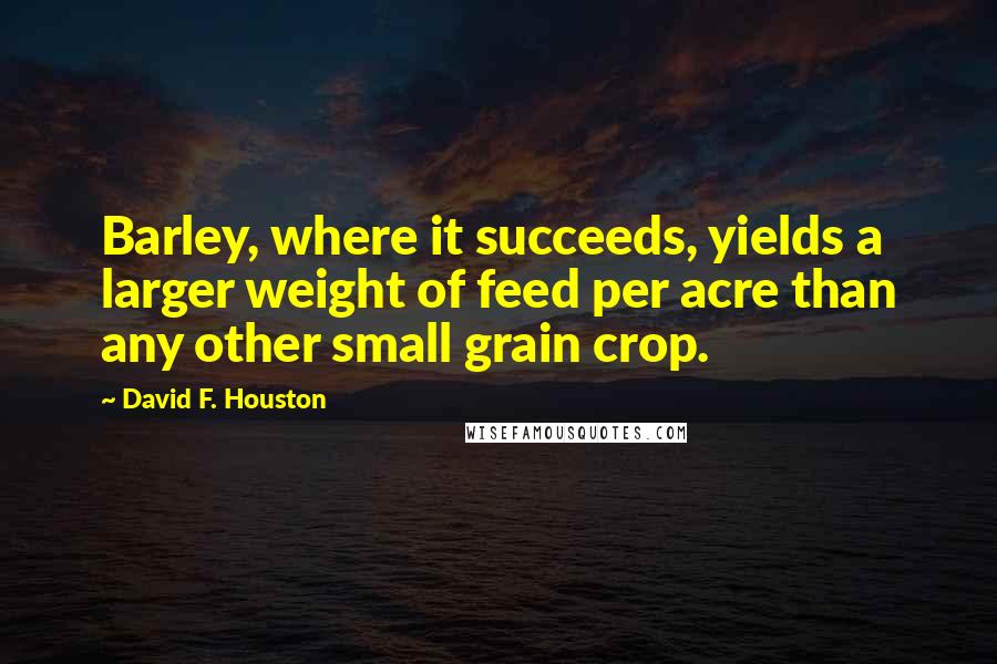 David F. Houston Quotes: Barley, where it succeeds, yields a larger weight of feed per acre than any other small grain crop.