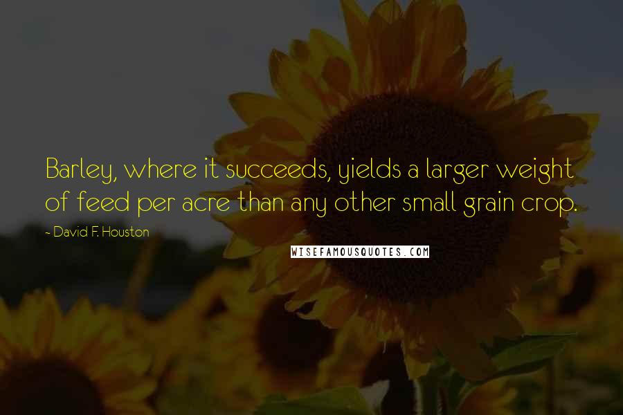 David F. Houston Quotes: Barley, where it succeeds, yields a larger weight of feed per acre than any other small grain crop.