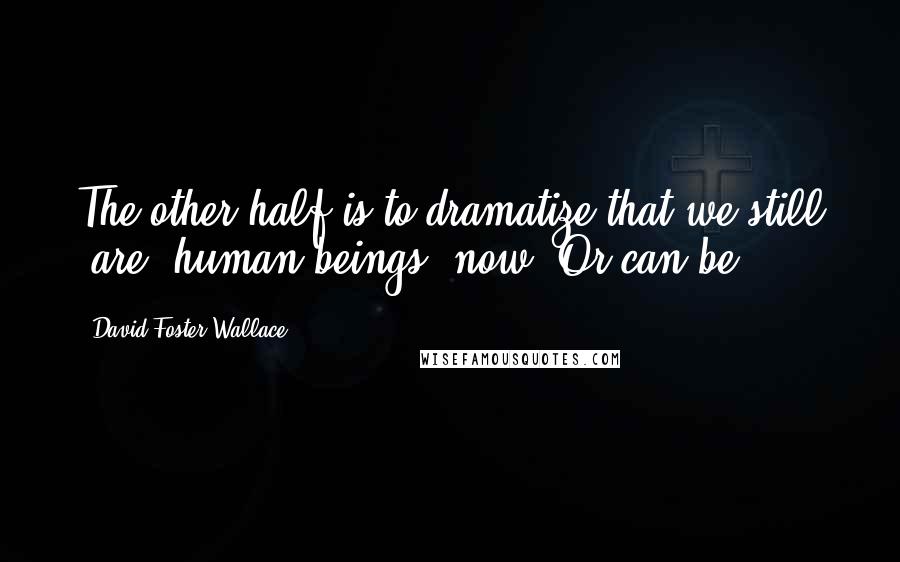 David Foster Wallace Quotes: The other half is to dramatize that we still 'are' human beings, now. Or can be.