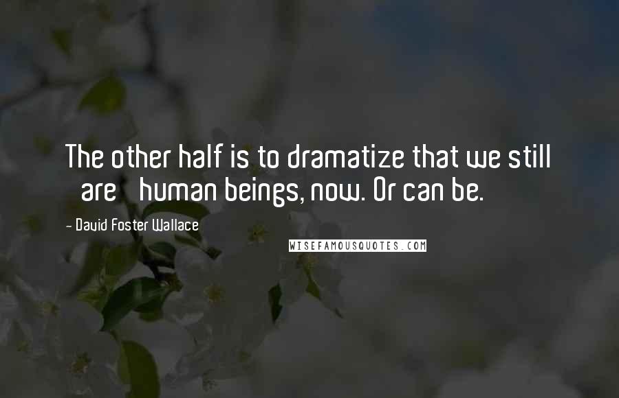 David Foster Wallace Quotes: The other half is to dramatize that we still 'are' human beings, now. Or can be.