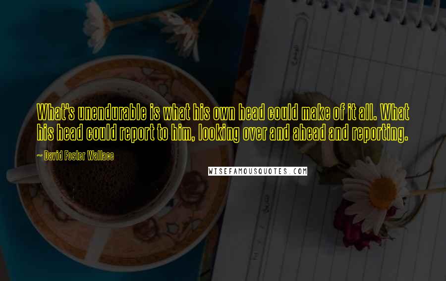 David Foster Wallace Quotes: What's unendurable is what his own head could make of it all. What his head could report to him, looking over and ahead and reporting.