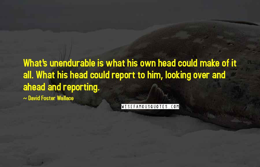 David Foster Wallace Quotes: What's unendurable is what his own head could make of it all. What his head could report to him, looking over and ahead and reporting.