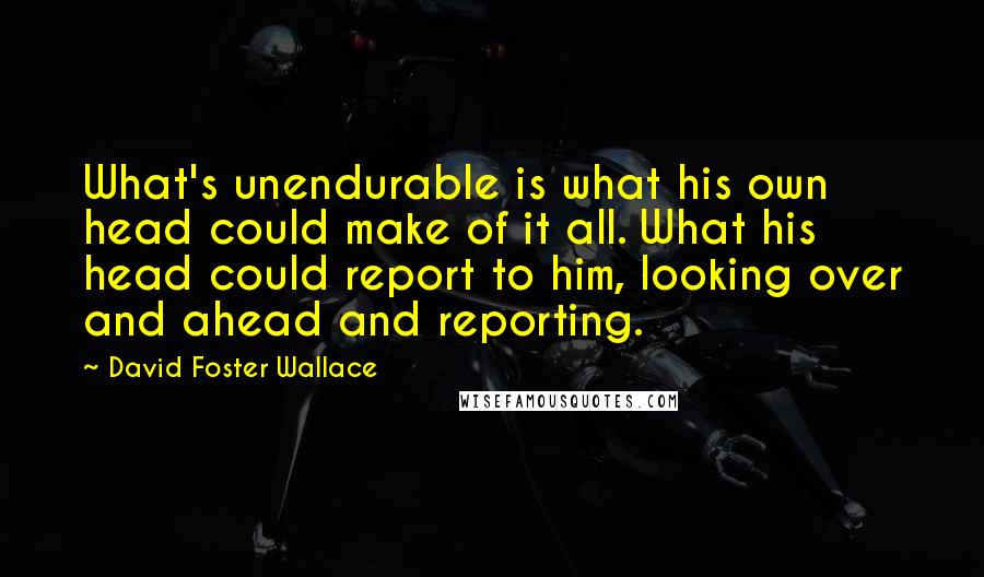 David Foster Wallace Quotes: What's unendurable is what his own head could make of it all. What his head could report to him, looking over and ahead and reporting.