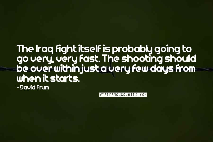 David Frum Quotes: The Iraq fight itself is probably going to go very, very fast. The shooting should be over within just a very few days from when it starts.