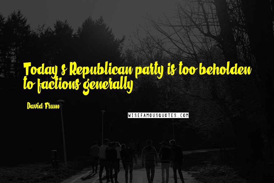 David Frum Quotes: Today's Republican party is too beholden to factions generally.