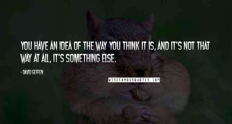 David Geffen Quotes: You have an idea of the way you think it is, and it's not that way at all, it's something else.