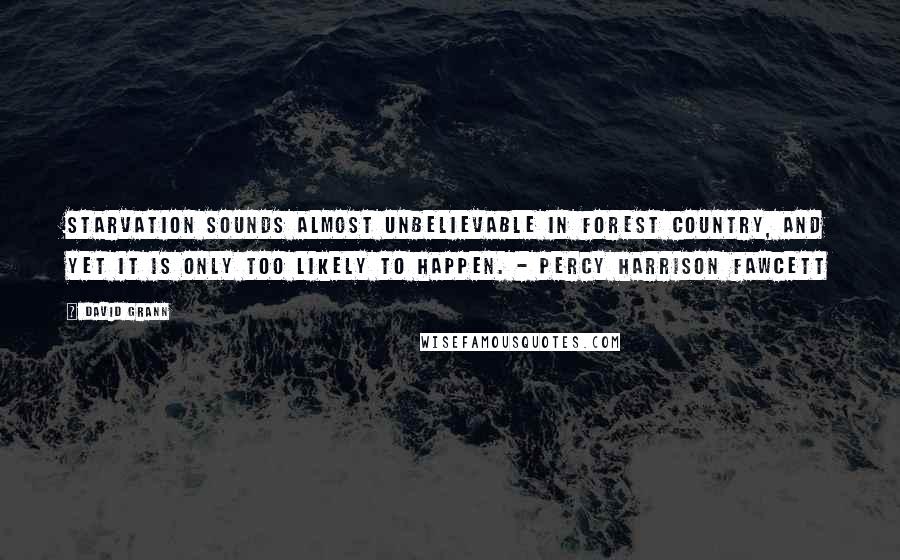 David Grann Quotes: Starvation sounds almost unbelievable in forest country, and yet it is only too likely to happen. - Percy Harrison Fawcett