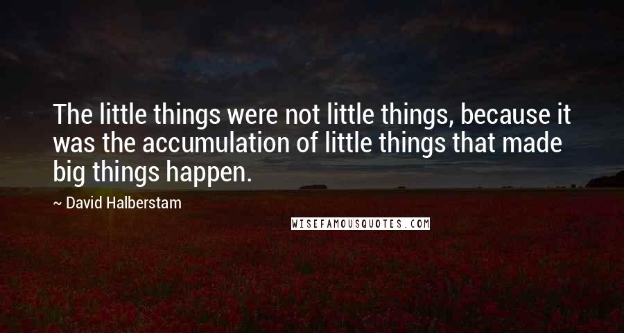 David Halberstam Quotes: The little things were not little things, because it was the accumulation of little things that made big things happen.