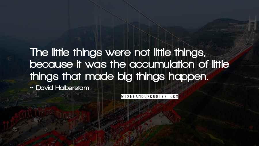 David Halberstam Quotes: The little things were not little things, because it was the accumulation of little things that made big things happen.