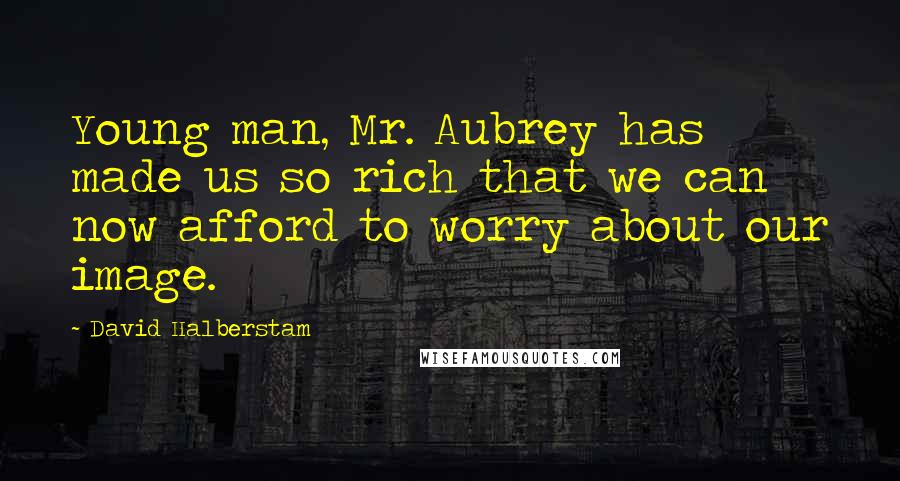 David Halberstam Quotes: Young man, Mr. Aubrey has made us so rich that we can now afford to worry about our image.