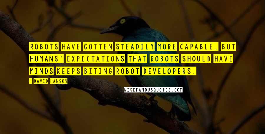 David Hanson Quotes: Robots have gotten steadily more capable, but humans' expectations that robots should have minds keeps biting robot developers.