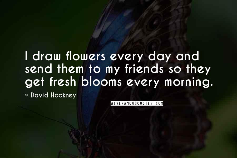 David Hockney Quotes: I draw flowers every day and send them to my friends so they get fresh blooms every morning.