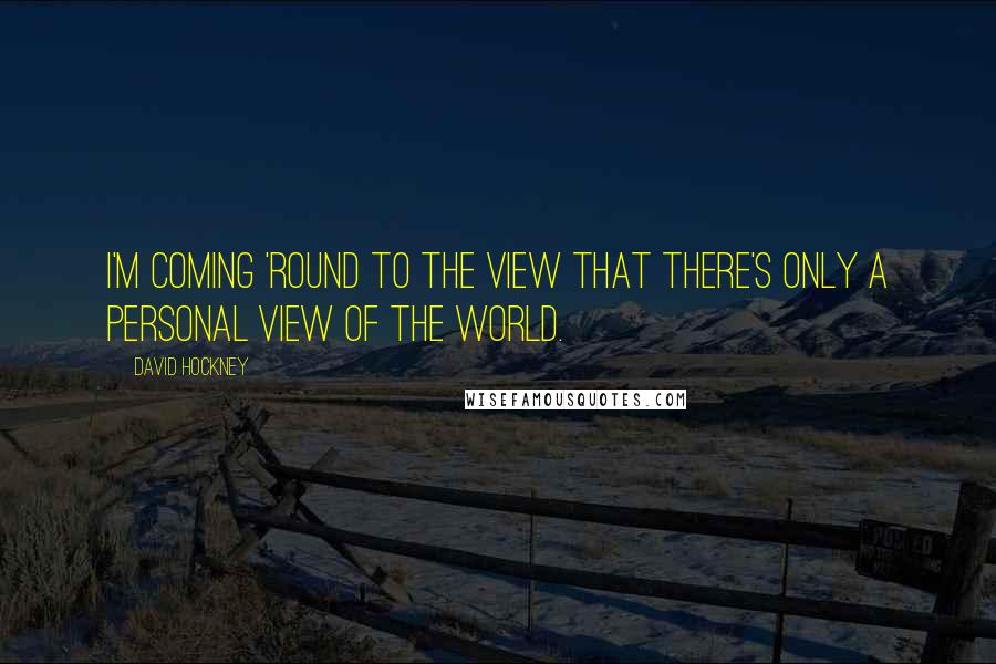 David Hockney Quotes: I'm coming 'round to the view that there's only a personal view of the world.