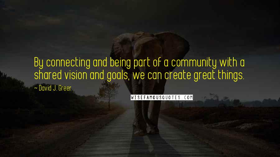 David J. Greer Quotes: By connecting and being part of a community with a shared vision and goals, we can create great things.