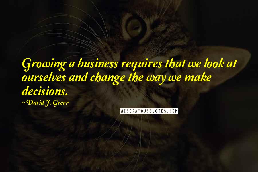 David J. Greer Quotes: Growing a business requires that we look at ourselves and change the way we make decisions.